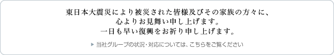 このたびの東日本大震災により被災された皆様及びその家族の方々に、心よりお見舞い申し上げます。一日も早い復興をお祈り申し上げます。 当社グループの状況・対応については、こちらをご覧ください