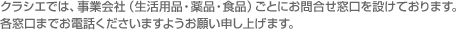 クラシエでは、事業会社(生活用品・薬品・食品)ごとにお問合せ窓口を設けております。各窓口までお電話くださいますようお願い申し上げます。