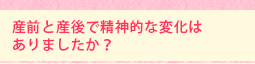 産前と産後で精神的な変化は ありましたか?