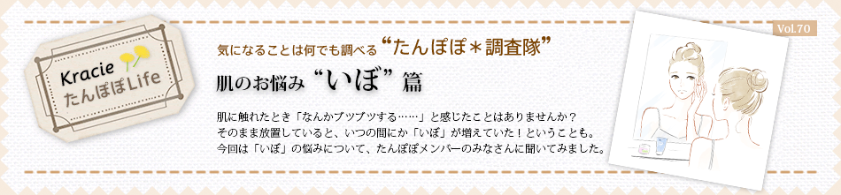 肌のお悩み “いぼ” 篇 肌に触れたとき「なんかブツブツする……」と感じたことはありませんか?そのまま放置していると、いつの間にか「いぼ」が増えていた!ということも。今回は「いぼ」の悩みについて、たんぽぽメンバーのみなさんに聞いてみました。