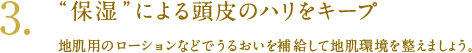 3. “保湿”による頭皮のハリをキープ 地肌用のローションなどでうるおいを補給して地肌環境を整えましょう。
