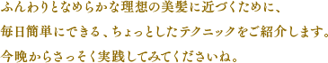 ふんわりとなめらかな理想の美髪に近づくために、毎日簡単にできる、ちょっとしたテクニックをご紹介します。今晩からさっそく実践してみてくださいね。