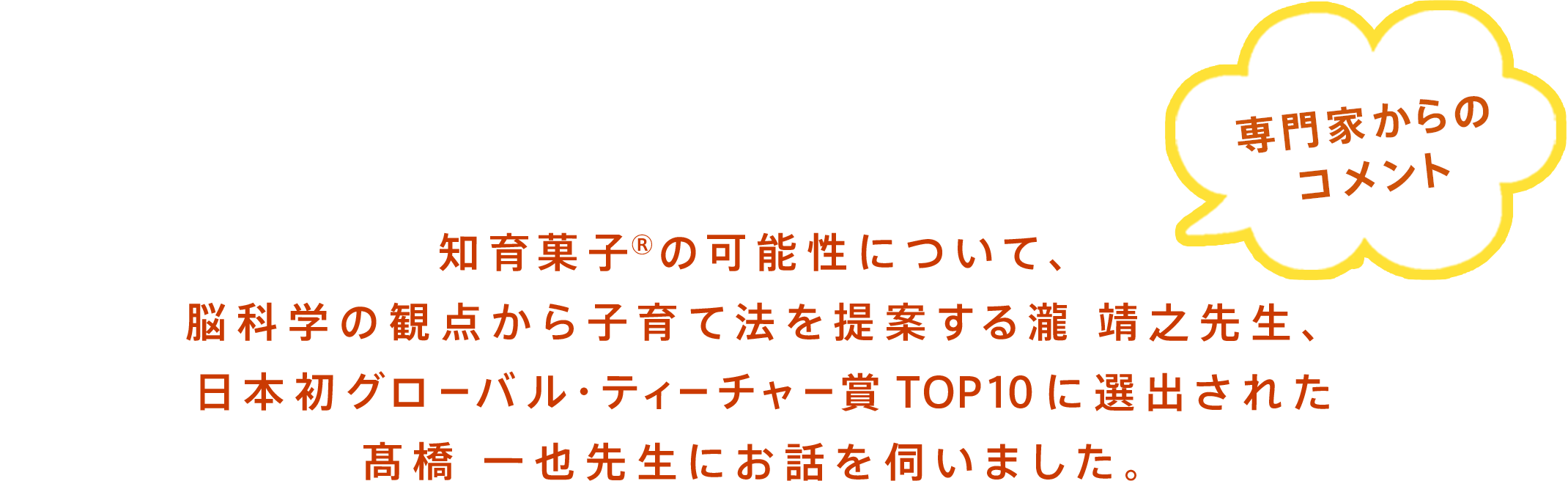 知育菓子®に期待していることについて、脳科学の観点から子育て法を提案する瀧 靖之先生、日本初グローバル・ティーチャー賞TOP10に選出された髙橋 一也先生にお話を伺いました。