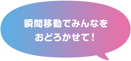 瞬間移動でみんなをおどろかせて！
