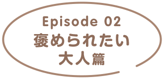 Episode02 褒められたい大人篇