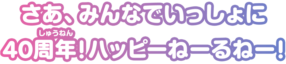 さあ、みんなでいっしょに 40周年！ハッピーねーるねー！