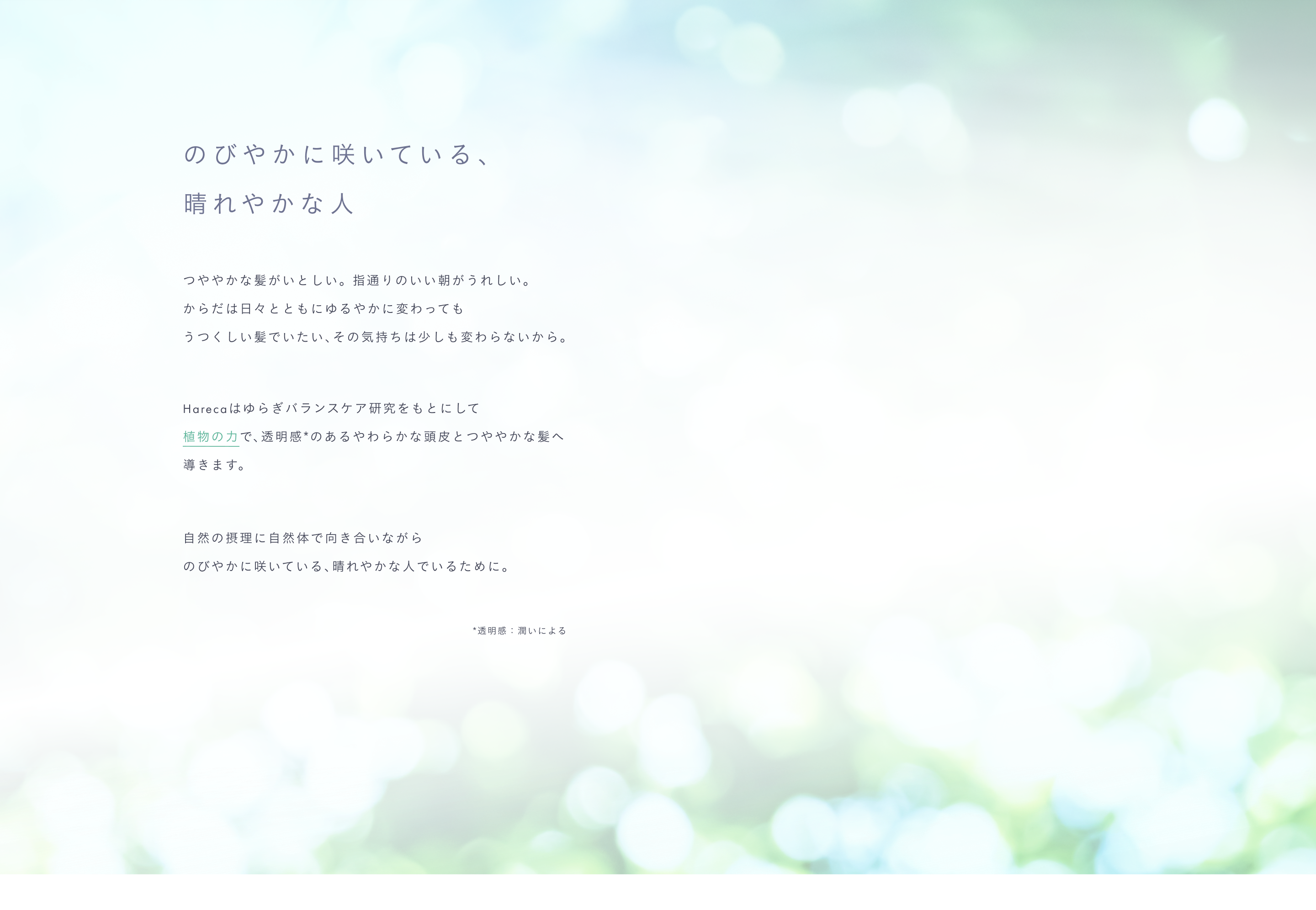 のびやかに咲いている、晴れやかな人。つややかな髪がいとしい。 指通りのいい朝がうれしい。からだは日々とともにゆるやかに変わってもうつくしい髪でいたい、その気持ちは少しも変わらないから。Harecaはゆらぎバランスケア研究をもとにして植物の力で、透明感*のあるやわらかな頭皮とつややかな髪へ導きます。自然の摂理に自然体で向き合いながらのびやかに咲いている、晴れやかな人でいるために。