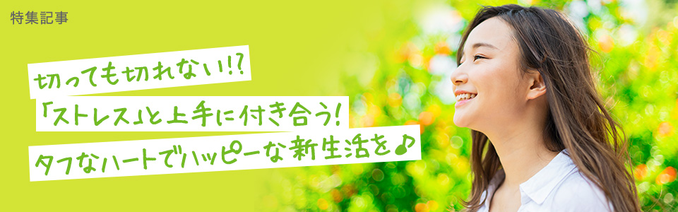 【ストレス特集】切っても切れない!?<br>「ストレス」と上手に付き合う！ タフなハートでハッピーな新生活を♪