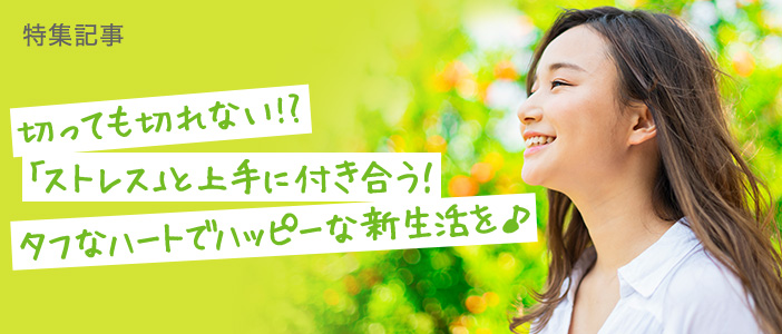 【ストレス特集】切っても切れない!?<br>「ストレス」と上手に付き合う！ タフなハートでハッピーな新生活を♪