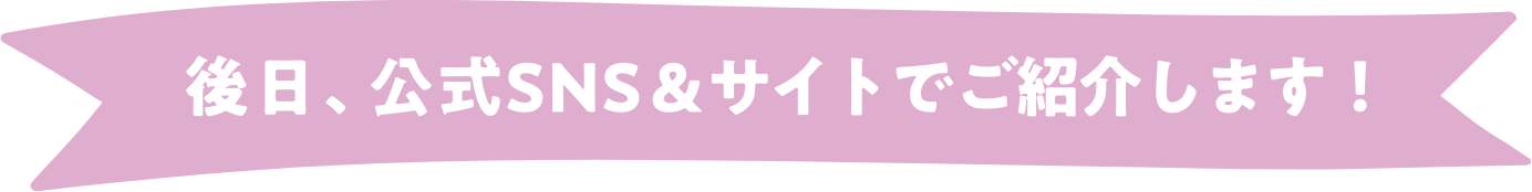 後日、公式SNS＆サイトでご紹介します！