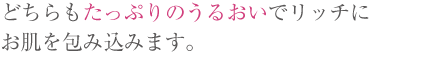 どちらもたっぷりのうるおいでリッチにお肌を包み込みます。