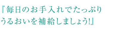 『毎日のお手入れでたっぷりうるおいを補給しましょう！』