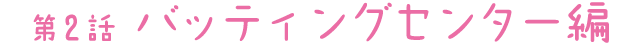 第2話 バッティングセンター編