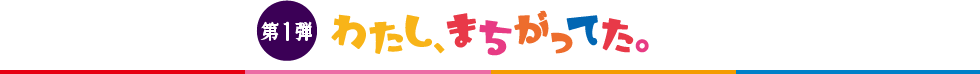 第1弾 わたし、まちがってた。