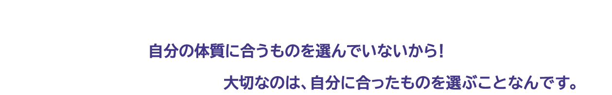 色々試しているけどなかなか効果が出ない…それって　自分の体質に合うものを選んでいないから！　実は、太り方や体質は人によって様々。大切なのは、自分に合ったものを選ぶことなんです。