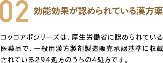 02 効能効果が認められている漢方薬 コッコアポシリーズは、厚生労働省に認められている医薬品で、一般用漢方製剤製造販売承認基準に収載されている294処方のうちの4処方です。