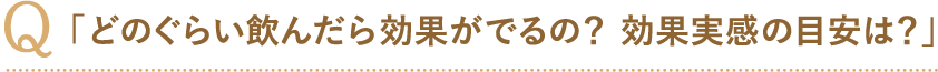 「どのぐらい飲んだら効果がでるの？ 効果実感の目安は？」