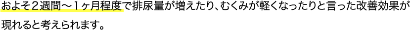およそ２週間〜１ヶ月程度で排尿量が増えたり、むくみが軽くなったりと言った改善効果が現れると考えられます。