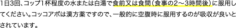 1日3回、コップ1杯程度の水または白湯で食前又は食間（食事の2〜3時間後）に服用してください。コッコアポは漢方薬ですので、一般的に空腹時に服用するのが吸収が良いとされています。