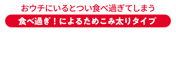 おウチにいるとつい食べ過ぎてしまう 食べ過ぎ！によるためこみ太りタイプ