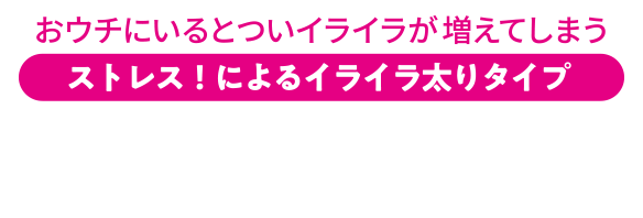おウチにいるとついイライラが増えてしまう ストレス！によるイライラ太りタイプ