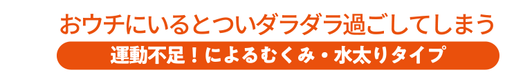 おウチにいるとついダラダラ過ごしてしまう 運動不足！によるむくみ・水太りタイプ