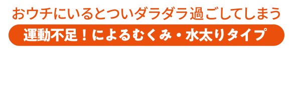 おウチにいるとついダラダラ過ごしてしまう 運動不足！によるむくみ・水太りタイプ