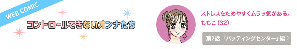 WEB COMIC　コントロールできないオンナたち　ストレスをためやすくムラっ気がある。　ももこ（32）　第2話「バッティングセンター」編