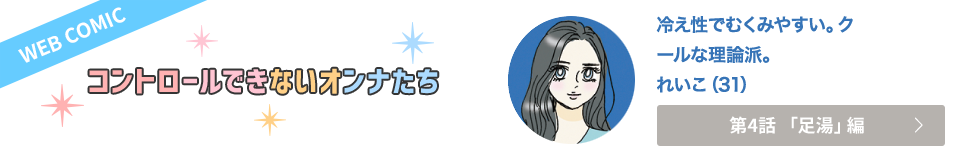 WEB COMIC　コントロールできないオンナたち　冷え性でむくみやすい。クールな理論派。　れいこ（31）　第4話「足湯」編