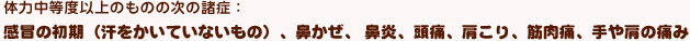 感冒の初期（汗をかいていないもの）、鼻かぜ、 鼻炎、頭痛、肩こり、筋肉痛、手や肩の痛み
