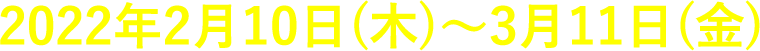 2022年2月10日(木)〜3月11日(金)