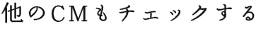 他のCMもチェックする