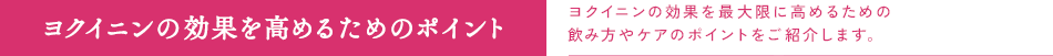 ヨクイニンの効果を高めるためのポイント　ヨクイニンの効果を最大限に高めるための飲み方やケアのポイントをご紹介します。