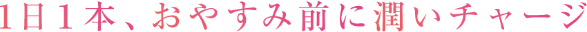 1日１本、おやすみ前に潤いチャージ