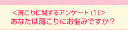 <肩こりに関するアンケート(1)>あなたは肩こりにお悩みですか?