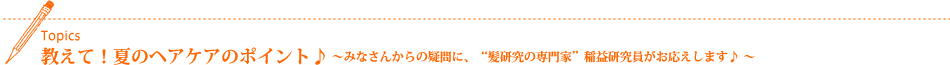 Topics 教えて!夏のヘアケアのポイント♪〜みなさんからの疑問に、“髪研究の専門家”の稲益研究員がお応えします♪ 〜