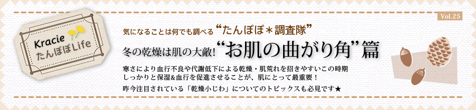 冬の乾燥は肌の大敵!“お肌の曲がり角”篇 寒さにより血行不良や代謝低下による乾燥・肌荒れを招きやすいこの時期しっかりと保湿&血行を促進させることが、肌にとって最重要!昨今注目されている「乾燥小じわ」についてのトピックスも必見です★