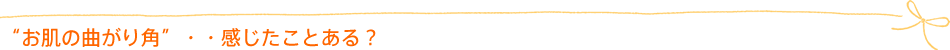 “お肌の曲がり角”・・感じたことある?