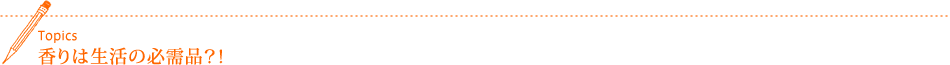 Topics 香りは生活の必需品?!