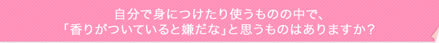 自分で身につけたり使うものの中で、「香りがついていると嫌だな」と思うものはありますか?