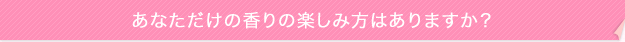 あなただけの香りの楽しみ方はありますか?