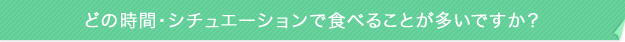 どの時間・シチュエーションで食べることが多いですか?