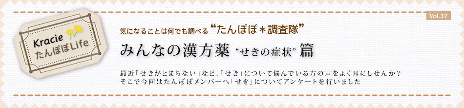 みんなの漢方薬“せきの症状”篇 最近「せきがとまらない」など、「せき」について悩んでいる方の声をよく耳にしせんか? そこで今回はたんぽぽメンバーへ「せき」についてアンケートを行いました