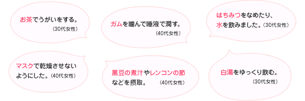 お茶でうがいをする。(30代女性) ガムを噛んで唾液で潤す。(40代女性) はちみつをなめたり、水を飲みました。(30代女性) マスクで乾燥させないようにした。(40代女性) 黒豆の煮汁やレンコンの節などを摂取。(40代女性) 白湯をゆっくり飲む。(30代女性)