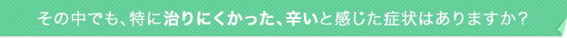その中でも、特に治りにくかった、辛いと感じた症状はありますか?