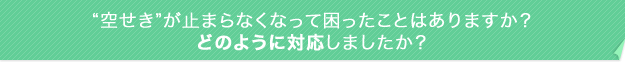 “空せき”が止まらなくなって困ったことはありますか?どのように対応しましたか?