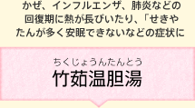 かぜ、インフルエンザ、肺炎などの回復期に熱が長びいたり、「せきやたんが多く安眠できないなどの症状に 竹茹温胆湯(ちくじょうんたんとう)