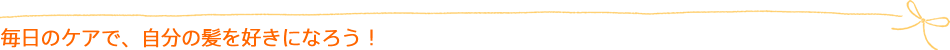 毎日のケアで、自分の髪を好きになろう!