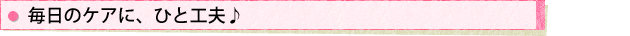 毎日のケアに、ひと工夫♪