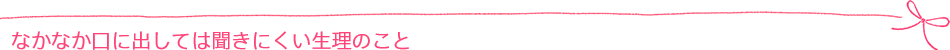 なかなか口に出しては聞きにくい生理のこと